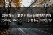 深夜直击！蘑菇影视在线观看明星曝光mogushipin，出乎意料，引发众怒
