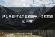 汤头条视频背后真相曝光，愤怒程度超预期！