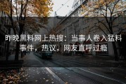 昨晚黑料网上热搜：当事人卷入猛料事件，热议，网友直呼过瘾