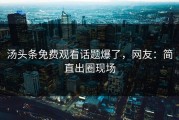 汤头条免费观看话题爆了，网友：简直出圈现场
