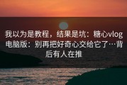 我以为是教程，结果是坑：糖心vlog电脑版：别再把好奇心交给它了…背后有人在推