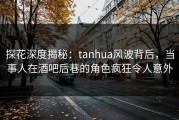 探花深度揭秘：tanhua风波背后，当事人在酒吧后巷的角色疯狂令人意外
