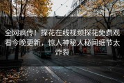 全网疯传！探花在线视频探花免费观看今晚更新，惊人神秘人秘闻细节太炸裂