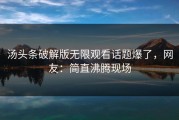 汤头条破解版无限观看话题爆了，网友：简直沸腾现场