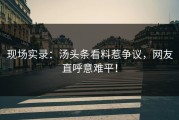 现场实录：汤头条看料惹争议，网友直呼意难平！
