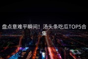 盘点意难平瞬间！汤头条吃瓜TOP5合集