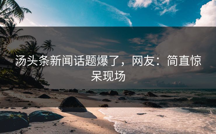 汤头条新闻话题爆了，网友：简直惊呆现场