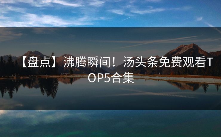 【盘点】沸腾瞬间！汤头条免费观看TOP5合集