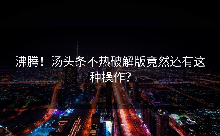 沸腾！汤头条不热破解版竟然还有这种操作？