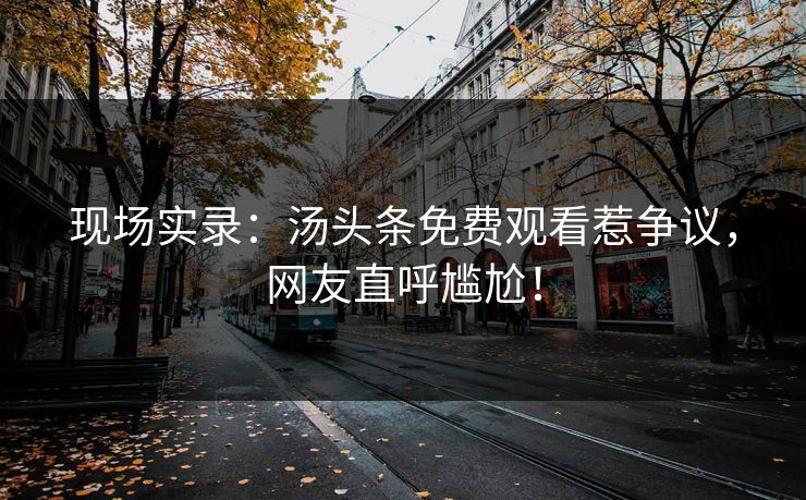 现场实录：汤头条免费观看惹争议，网友直呼尴尬！