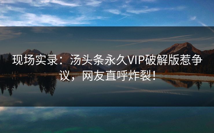 现场实录：汤头条永久VIP破解版惹争议，网友直呼炸裂！