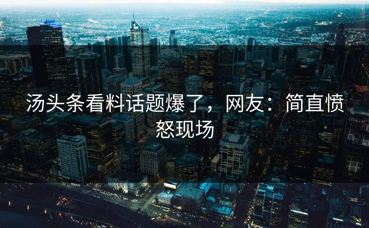 汤头条看料话题爆了，网友：简直愤怒现场