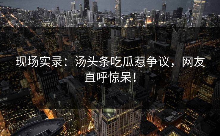 现场实录：汤头条吃瓜惹争议，网友直呼惊呆！