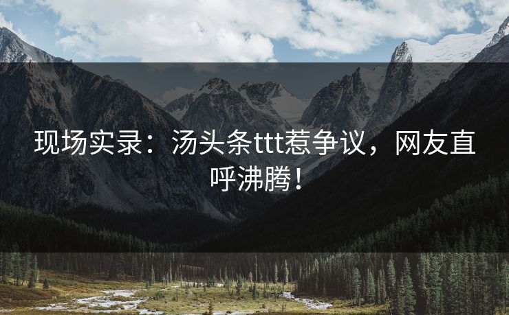 现场实录：汤头条ttt惹争议，网友直呼沸腾！