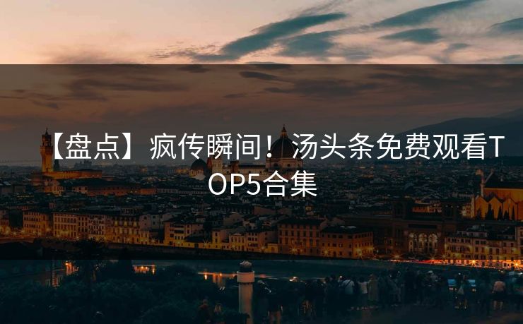 【盘点】疯传瞬间！汤头条免费观看TOP5合集
