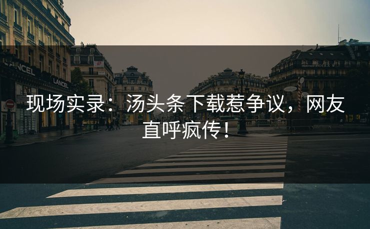现场实录：汤头条下载惹争议，网友直呼疯传！