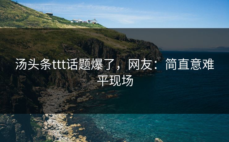 汤头条ttt话题爆了，网友：简直意难平现场