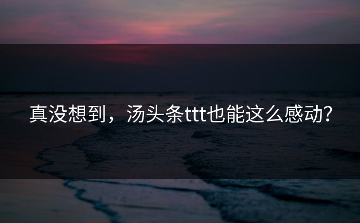 真没想到，汤头条ttt也能这么感动？