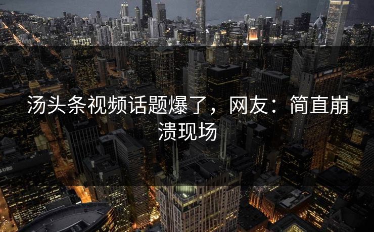 汤头条视频话题爆了，网友：简直崩溃现场
