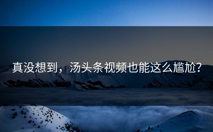 真没想到，汤头条视频也能这么尴尬？