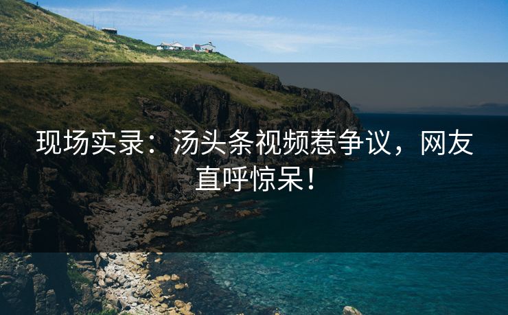 现场实录：汤头条视频惹争议，网友直呼惊呆！