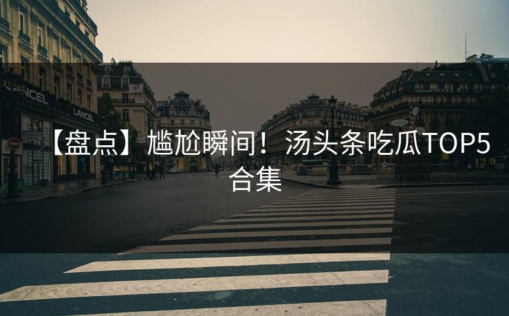 【盘点】尴尬瞬间！汤头条吃瓜TOP5合集