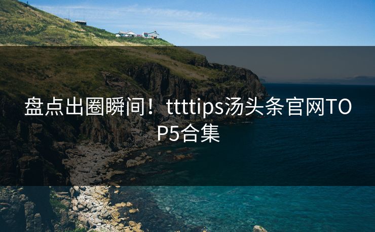 盘点出圈瞬间！ttttips汤头条官网TOP5合集