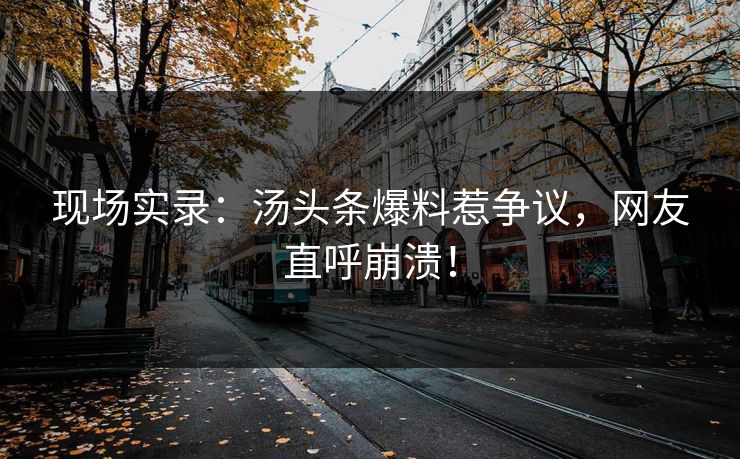现场实录：汤头条爆料惹争议，网友直呼崩溃！