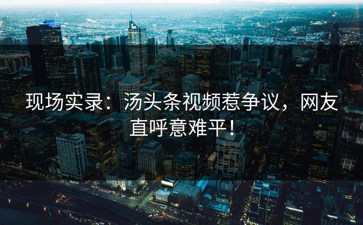 现场实录：汤头条视频惹争议，网友直呼意难平！