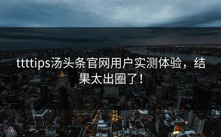 ttttips汤头条官网用户实测体验，结果太出圈了！