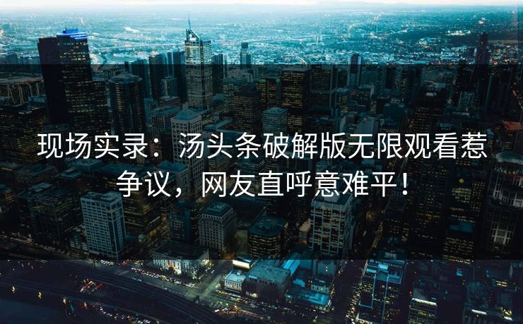 现场实录：汤头条破解版无限观看惹争议，网友直呼意难平！
