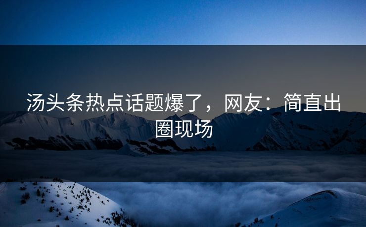 汤头条热点话题爆了，网友：简直出圈现场