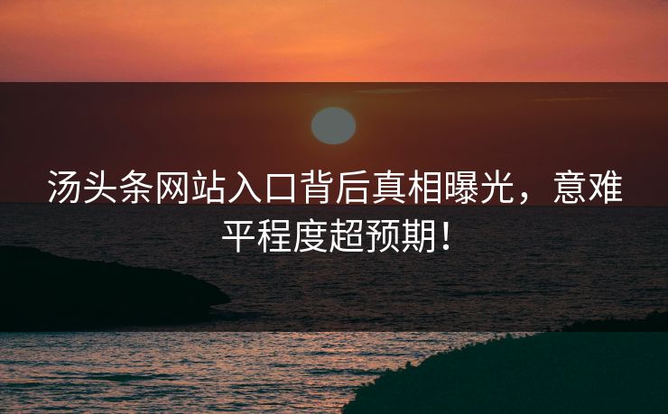 汤头条网站入口背后真相曝光，意难平程度超预期！