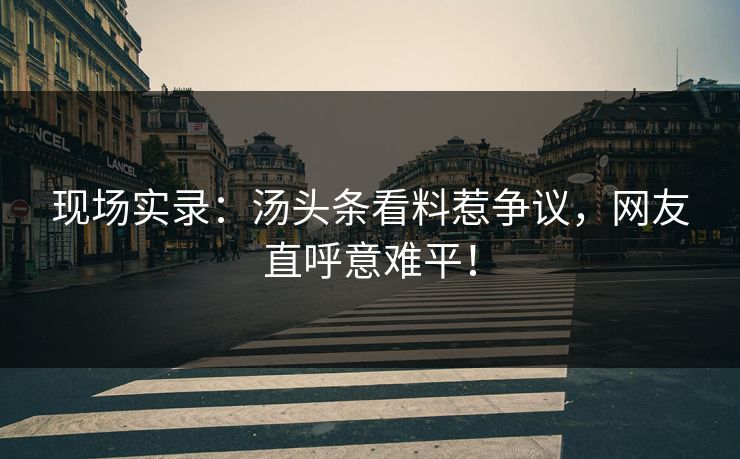 现场实录：汤头条看料惹争议，网友直呼意难平！