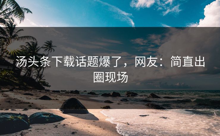 汤头条下载话题爆了，网友：简直出圈现场