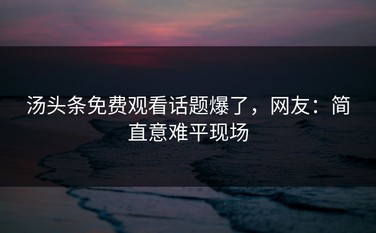 汤头条免费观看话题爆了，网友：简直意难平现场
