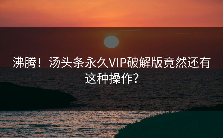 沸腾！汤头条永久VIP破解版竟然还有这种操作？