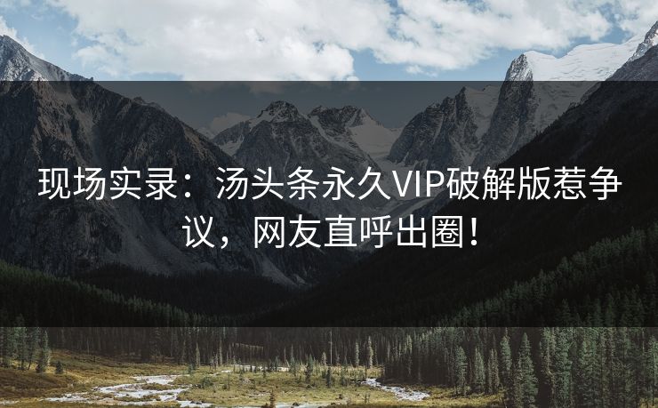 现场实录：汤头条永久VIP破解版惹争议，网友直呼出圈！