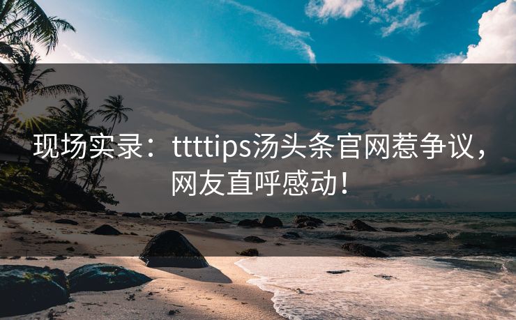 现场实录：ttttips汤头条官网惹争议，网友直呼感动！
