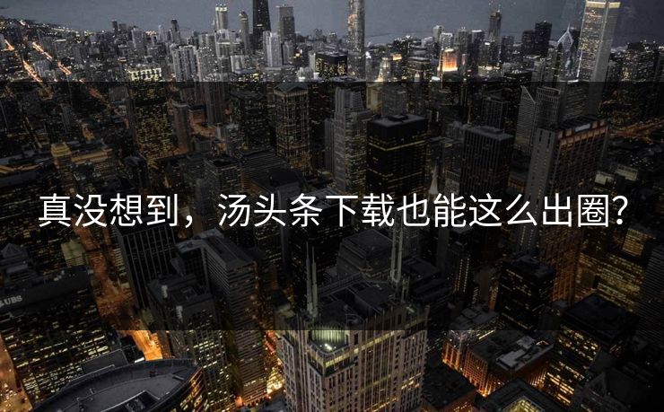 真没想到，汤头条下载也能这么出圈？