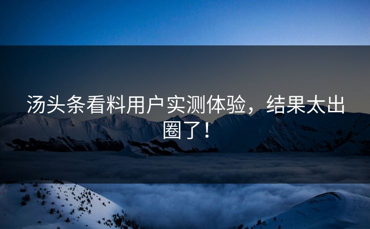 汤头条看料用户实测体验，结果太出圈了！