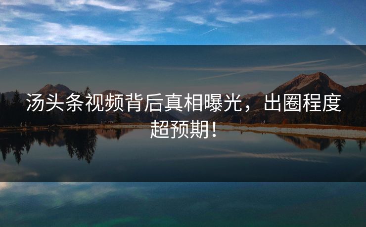 汤头条视频背后真相曝光，出圈程度超预期！