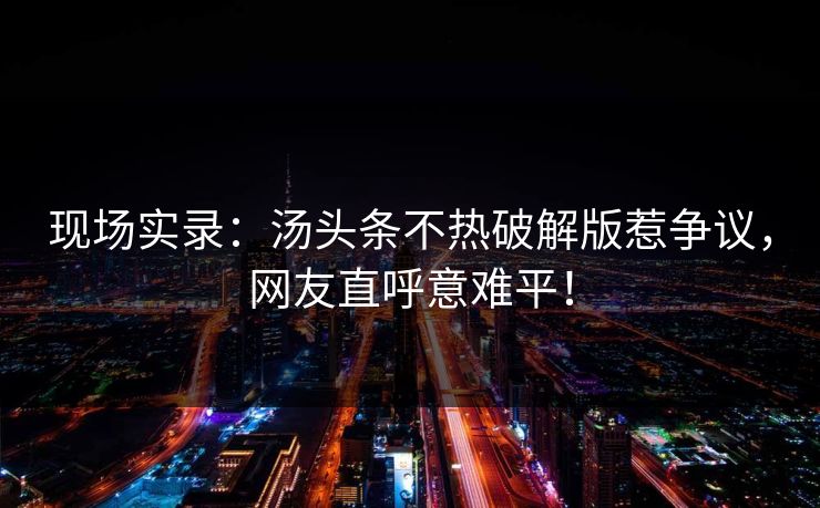 现场实录：汤头条不热破解版惹争议，网友直呼意难平！