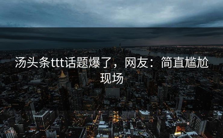 汤头条ttt话题爆了，网友：简直尴尬现场