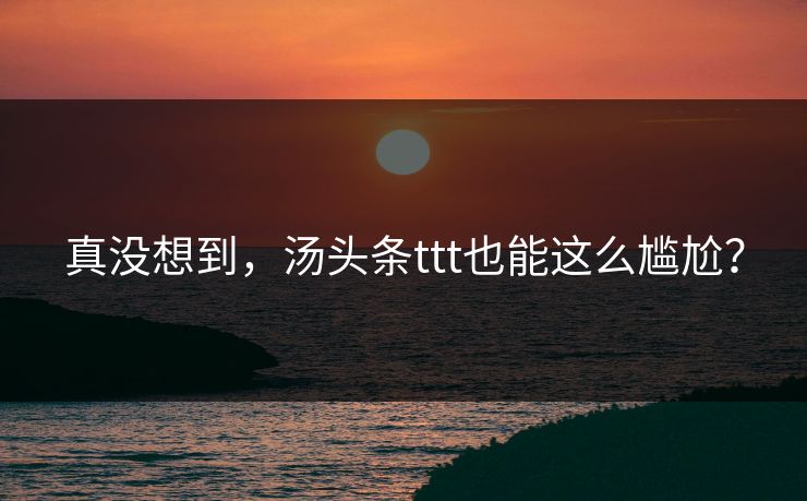 真没想到，汤头条ttt也能这么尴尬？
