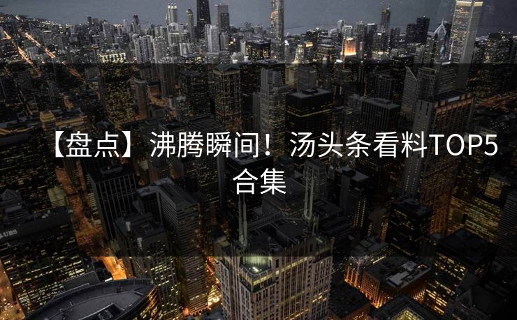 【盘点】沸腾瞬间！汤头条看料TOP5合集
