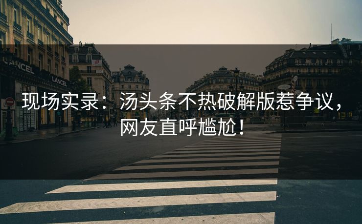 现场实录：汤头条不热破解版惹争议，网友直呼尴尬！