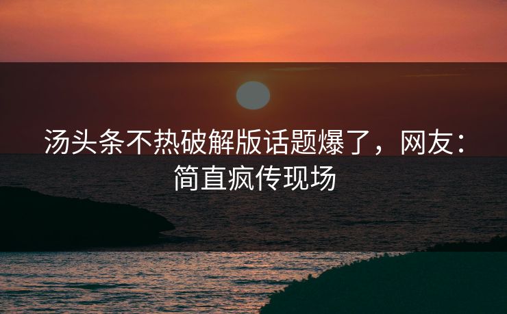 汤头条不热破解版话题爆了，网友：简直疯传现场