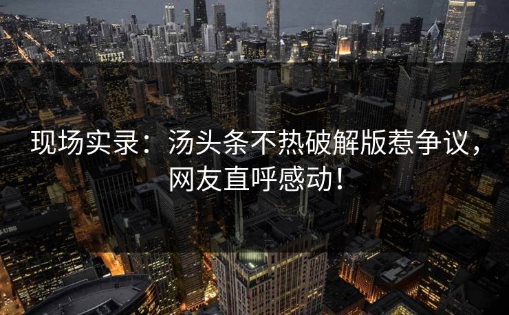 现场实录：汤头条不热破解版惹争议，网友直呼感动！