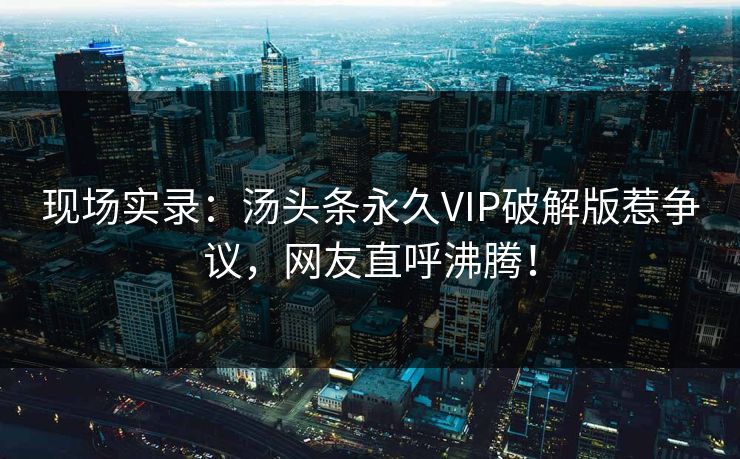 现场实录：汤头条永久VIP破解版惹争议，网友直呼沸腾！